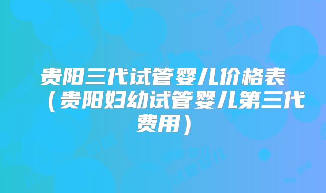 贵阳三代试管婴儿价格表(贵阳妇幼试管婴儿第三代费用)