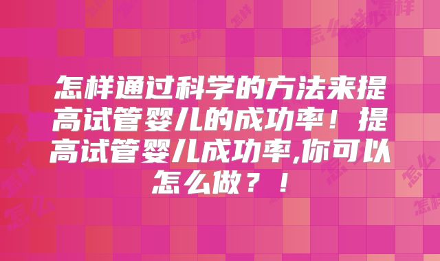 怎样通过科学的方法来提高试管婴儿的成功率！提高试管婴儿成功率,你可以怎么做？！
