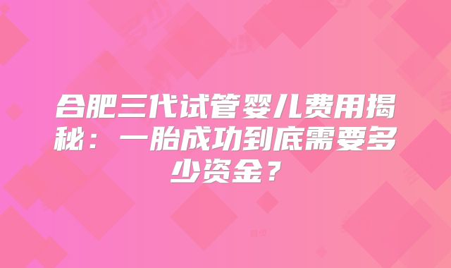合肥三代试管婴儿费用揭秘:一胎成功到底需要多少资金?