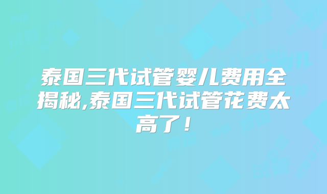 泰国三代试管婴儿费用全揭秘,泰国三代试管花费太高了!