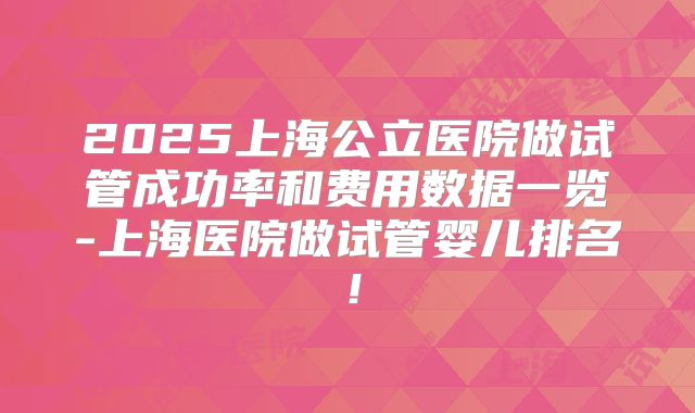 2025上海公立医院做试管成功率和费用数据一览-上海医院做试管婴儿排名！