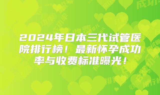 2024年日本三代试管医院排行榜!最新怀孕成功率与收费标准曝光!