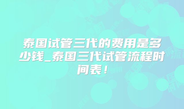 泰国试管三代的费用是多少钱_泰国三代试管流程时间表！
