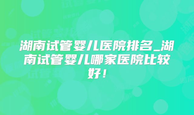 湖南试管婴儿医院排名_湖南试管婴儿哪家医院比较好!