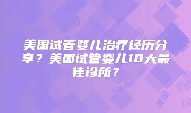 美国试管婴儿治疗经历分享？美国试管婴儿10大最佳诊所？