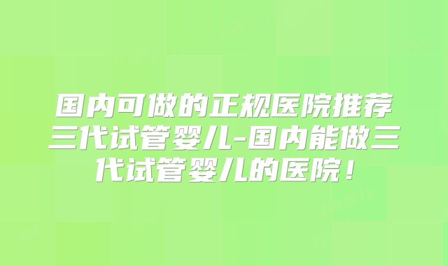 国内可做的正规医院推荐三代试管婴儿-国内能做三代试管婴儿的医院!