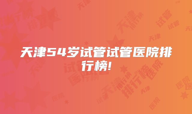 天津54岁试管试管医院排行榜!