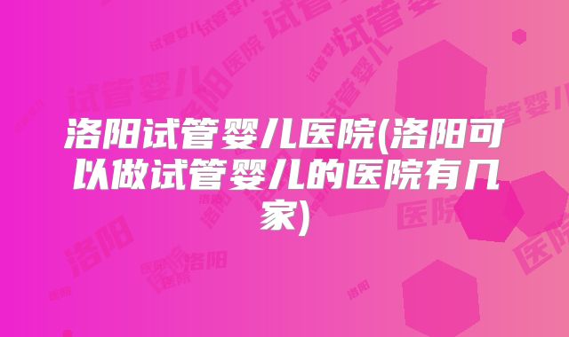 洛阳试管婴儿医院(洛阳可以做试管婴儿的医院有几家)