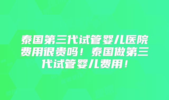 泰国第三代试管婴儿医院费用很贵吗!泰国做第三代试管婴儿费用!