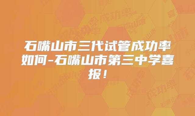 石嘴山市三代试管成功率如何-石嘴山市第三中学喜报！