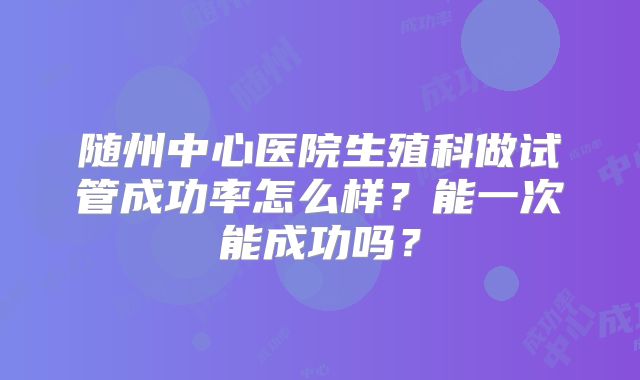 随州中心医院生殖科做试管成功率怎么样?能一次能成功吗?