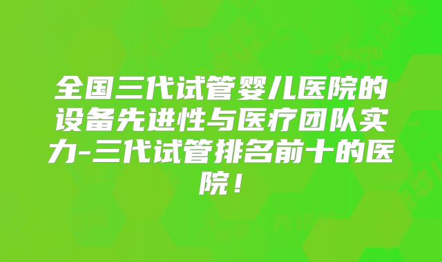 全国三代试管婴儿医院的设备先进性与医疗团队实力-三代试管排名前十的医院！