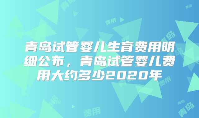 青岛试管婴儿生育费用明细公布，青岛试管婴儿费用大约多少2020年