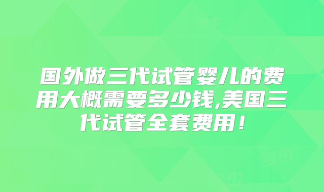 国外做三代试管婴儿的费用大概需要多少钱,美国三代试管全套费用！
