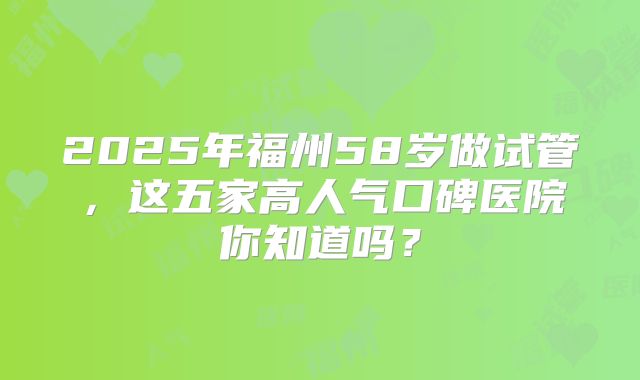 2025年福州58岁做试管,这五家高人气口碑医院你知道吗?