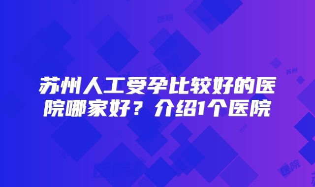 苏州人工受孕比较好的医院哪家好？介绍1个医院