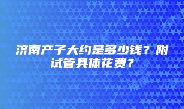 济南产子大约是多少钱?附试管具体花费?