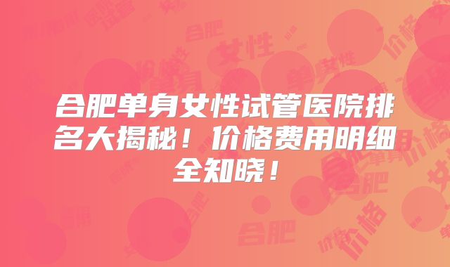 合肥单身女性试管医院排名大揭秘！价格费用明细全知晓！