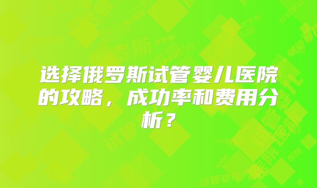 选择俄罗斯试管婴儿医院的攻略,成功率和费用分析?