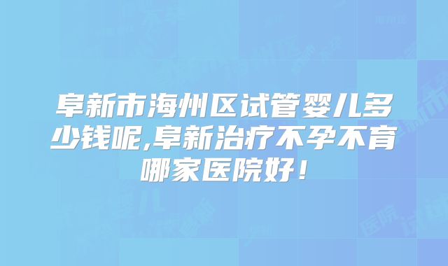 阜新市海州区试管婴儿多少钱呢,阜新治疗不孕不育哪家医院好！