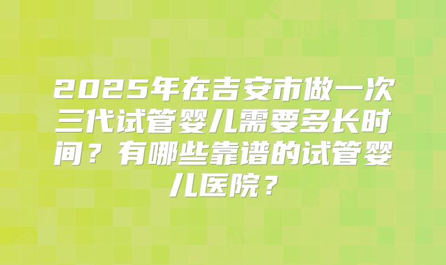 2025年在吉安市做一次三代试管婴儿需要多长时间？有哪些靠谱的试管婴儿医院？
