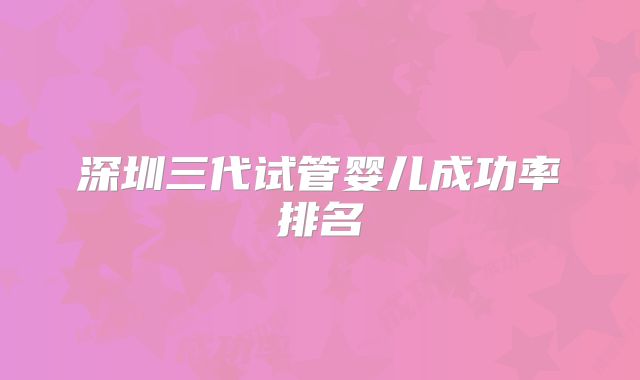 深圳三代试管婴儿成功率排名