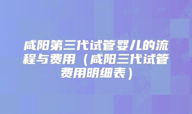 咸阳第三代试管婴儿的流程与费用（咸阳三代试管费用明细表）