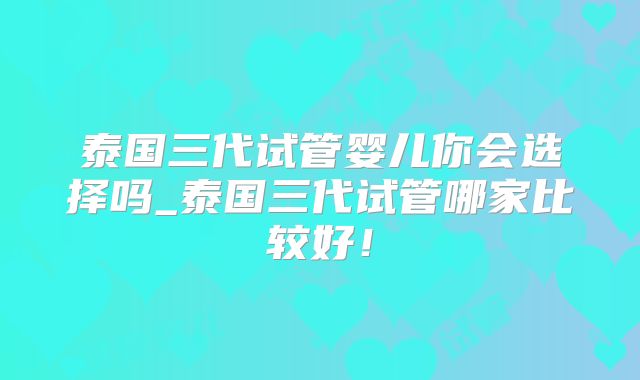 泰国三代试管婴儿你会选择吗_泰国三代试管哪家比较好！