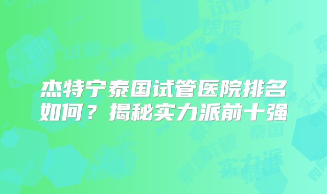 杰特宁泰国试管医院排名如何？揭秘实力派前十强