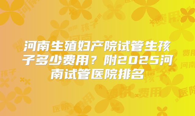 河南生殖妇产院试管生孩子多少费用?附2025河南试管医院排名