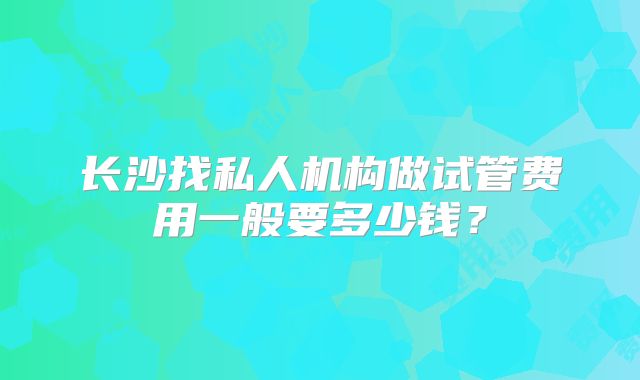长沙找私人机构做试管费用一般要多少钱?