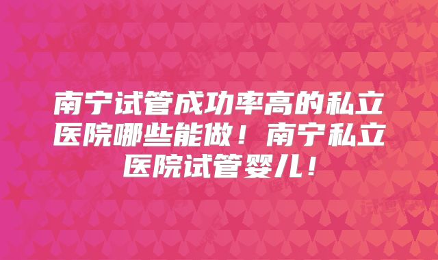 南宁试管成功率高的私立医院哪些能做！南宁私立医院试管婴儿！