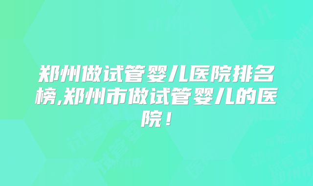 郑州做试管婴儿医院排名榜,郑州市做试管婴儿的医院!