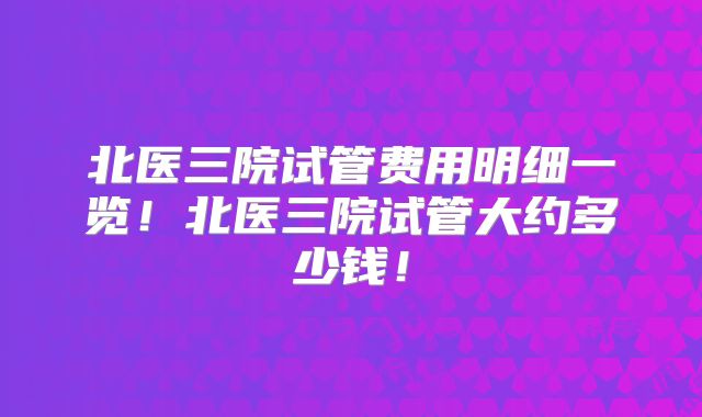 北医三院试管费用明细一览!北医三院试管大约多少钱!