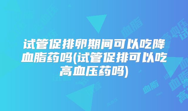 试管促排卵期间可以吃降血脂药吗(试管促排可以吃高血压药吗)