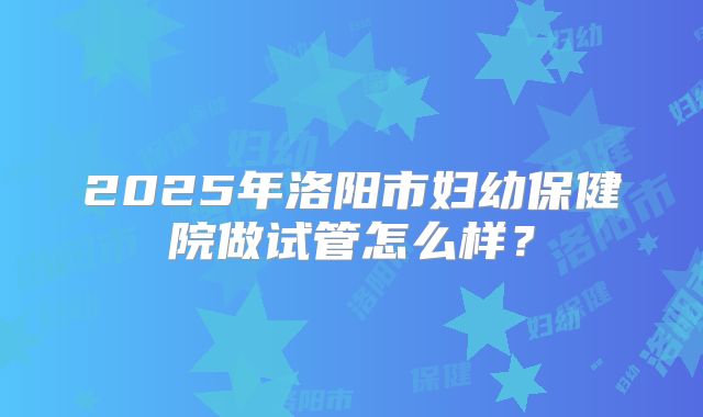 2025年洛阳市妇幼保健院做试管怎么样？