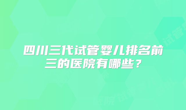 四川三代试管婴儿排名前三的医院有哪些?
