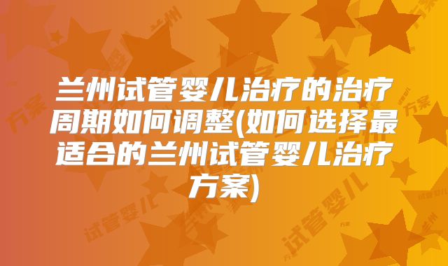 兰州试管婴儿治疗的治疗周期如何调整(如何选择最适合的兰州试管婴儿治疗方案)