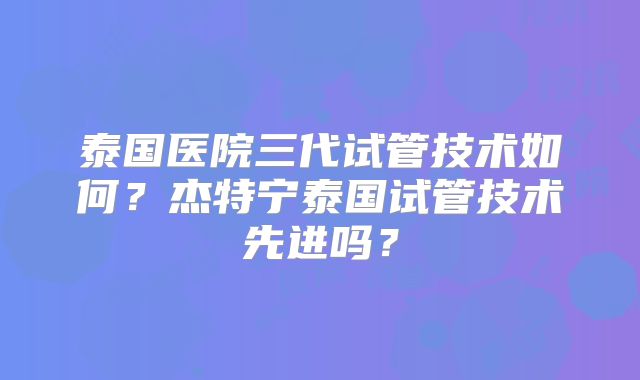 泰国医院三代试管技术如何？杰特宁泰国试管技术先进吗？