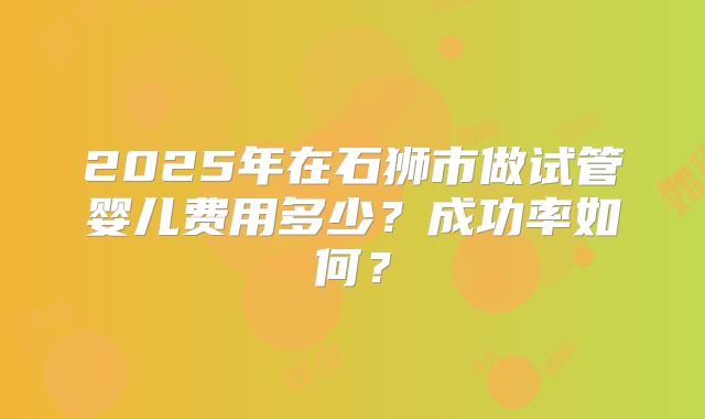 2025年在石狮市做试管婴儿费用多少？成功率如何？