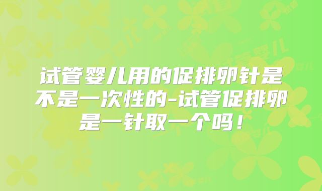 试管婴儿用的促排卵针是不是一次性的-试管促排卵是一针取一个吗！