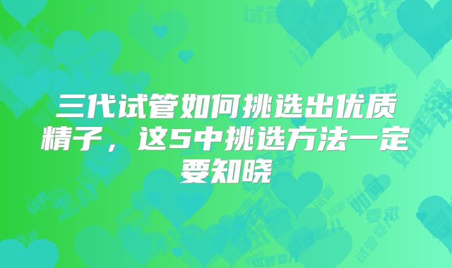 三代试管如何挑选出优质精子,这5中挑选方法一定要知晓