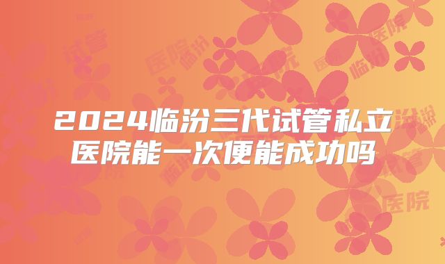 2024临汾三代试管私立医院能一次便能成功吗