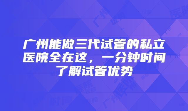 广州能做三代试管的私立医院全在这,一分钟时间了解试管优势