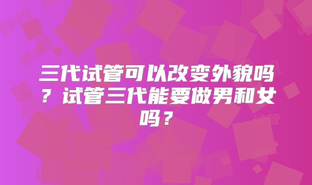 三代试管可以改变外貌吗?试管三代能要做男和女吗?