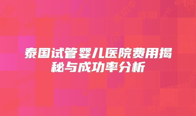 泰国试管婴儿医院费用揭秘与成功率分析