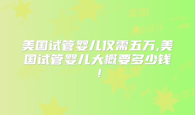 美国试管婴儿仅需五万,美国试管婴儿大概要多少钱！