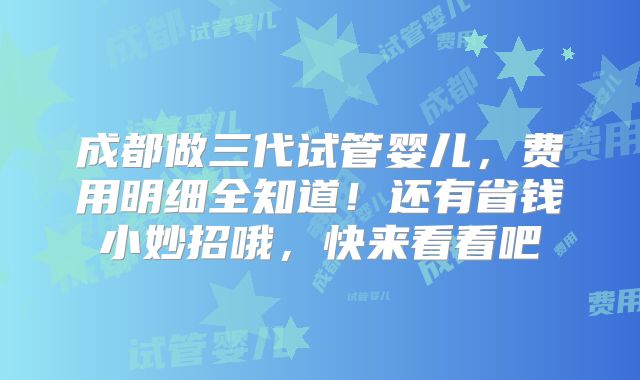 成都做三代试管婴儿,费用明细全知道!还有省钱小妙招哦,快来看看吧