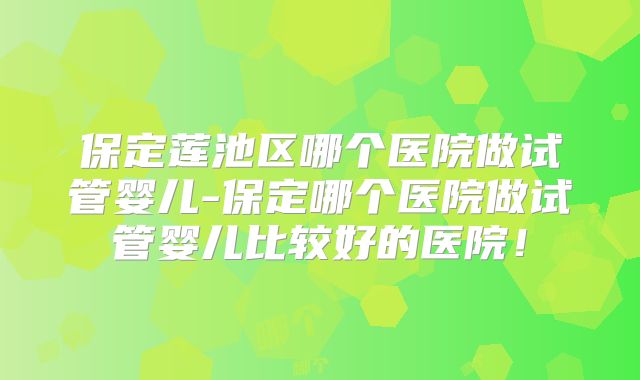 保定莲池区哪个医院做试管婴儿-保定哪个医院做试管婴儿比较好的医院！