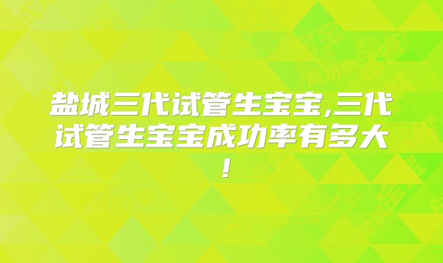 盐城三代试管生宝宝,三代试管生宝宝成功率有多大!